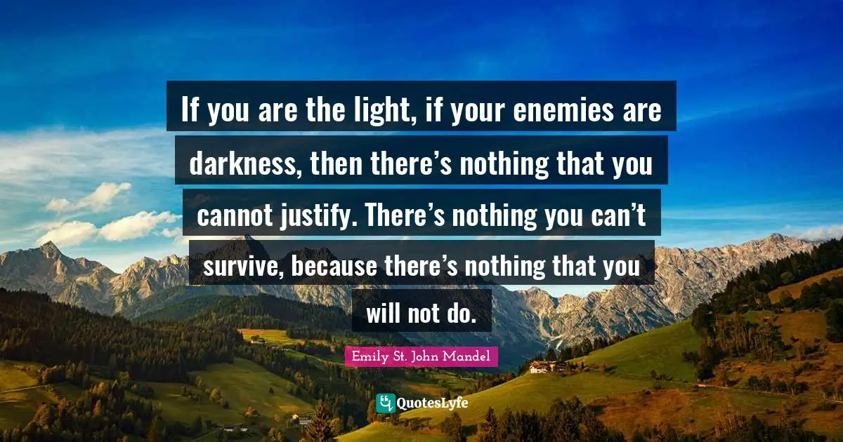 If you are the light, if your enemies are darkness, then there’s nothing that you cannot justify. There’s nothing you can’t survive, because there’s nothing that you will not do.