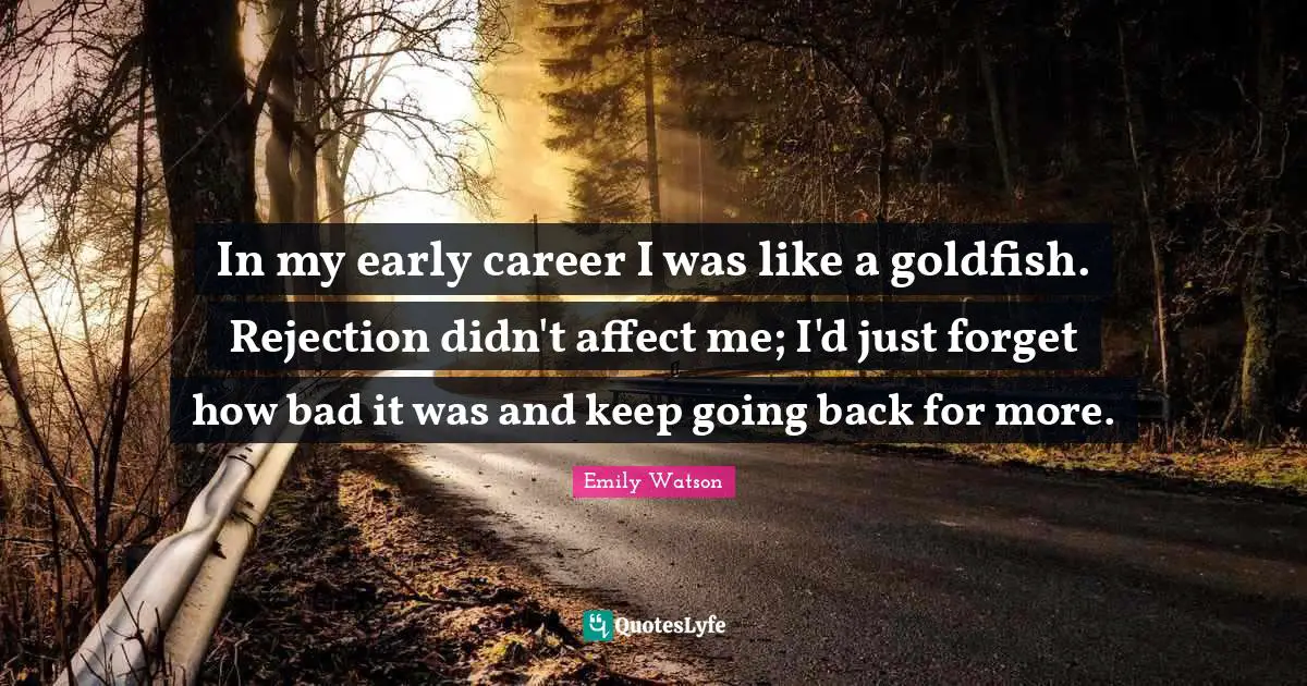 In my early career I was like a goldfish. Rejection didn't affect me; I'd just forget how bad it was and keep going back for more.
