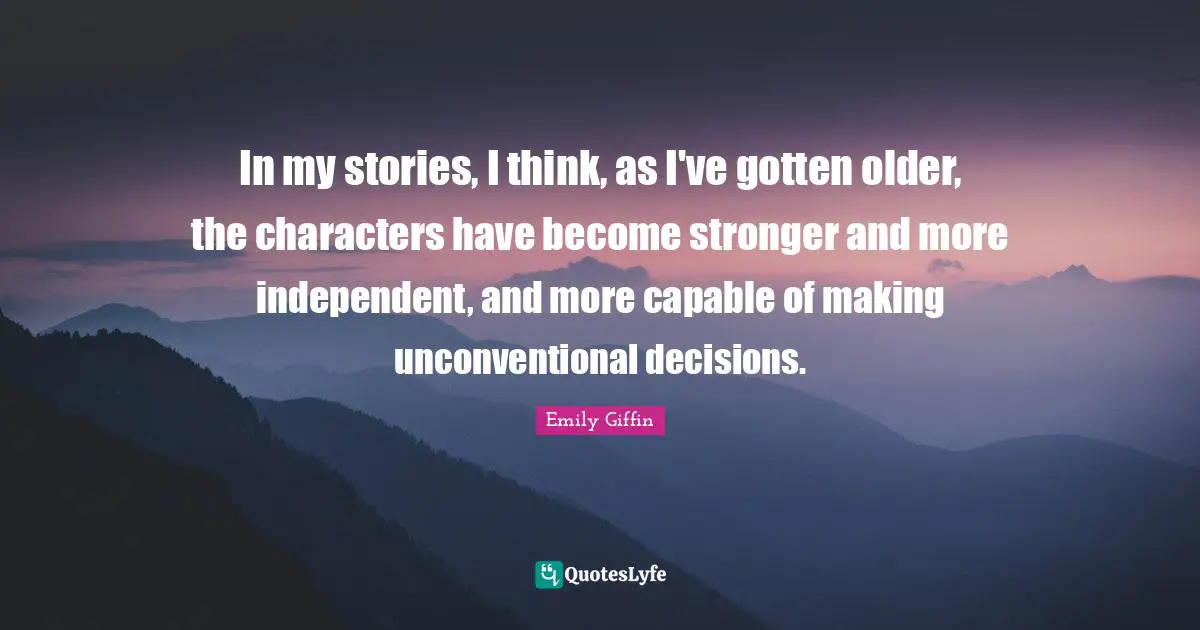 In my stories, I think, as I've gotten older, the characters have become stronger and more independent, and more capable of making unconventional decisions.
