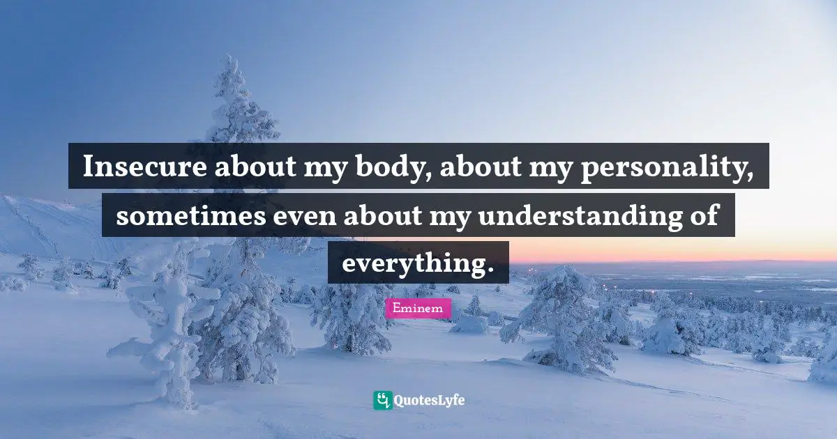 Insecure about my body, about my personality, sometimes even about my understanding of everything.