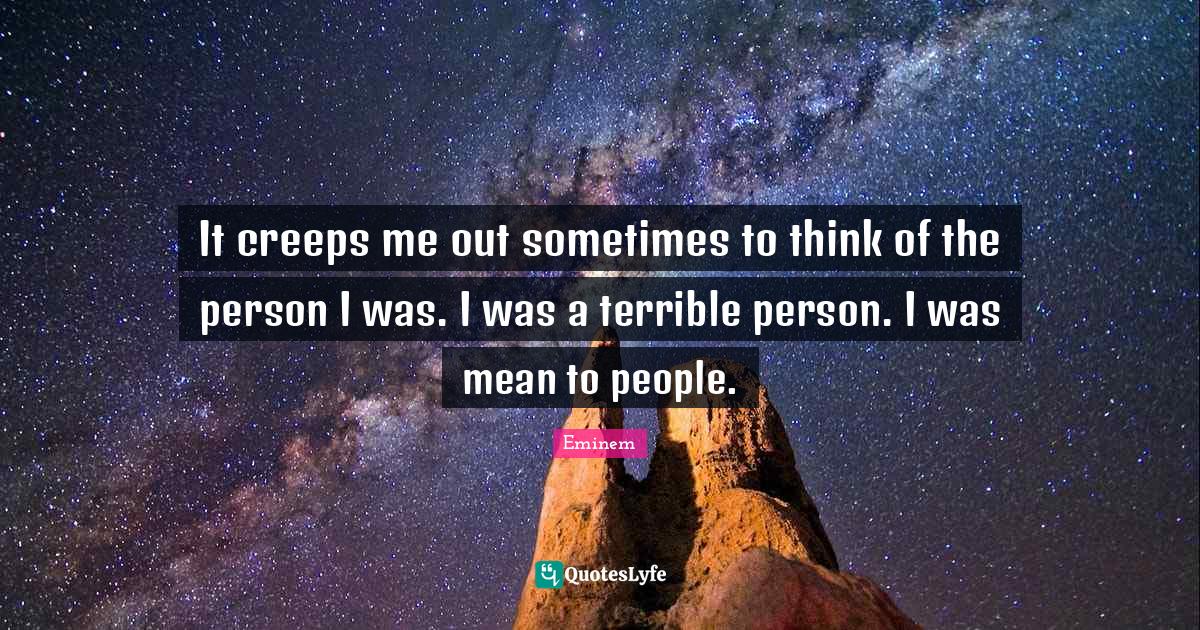 It creeps me out sometimes to think of the person I was. I was a terri
