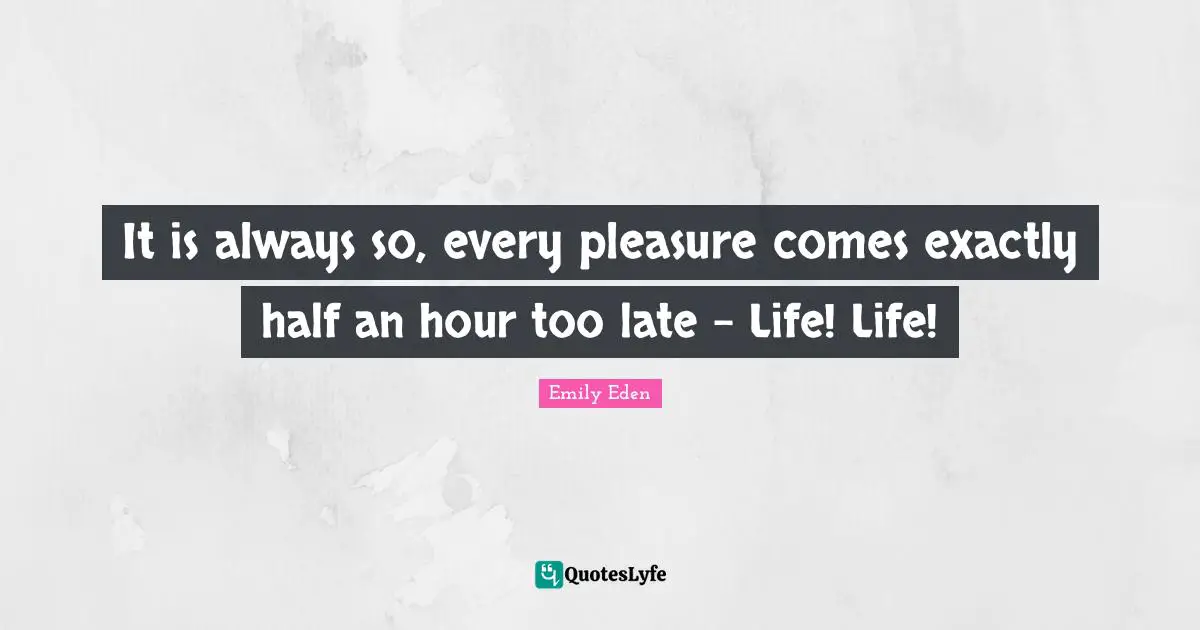 It is always so, every pleasure comes exactly half an hour too late - Life! Life!