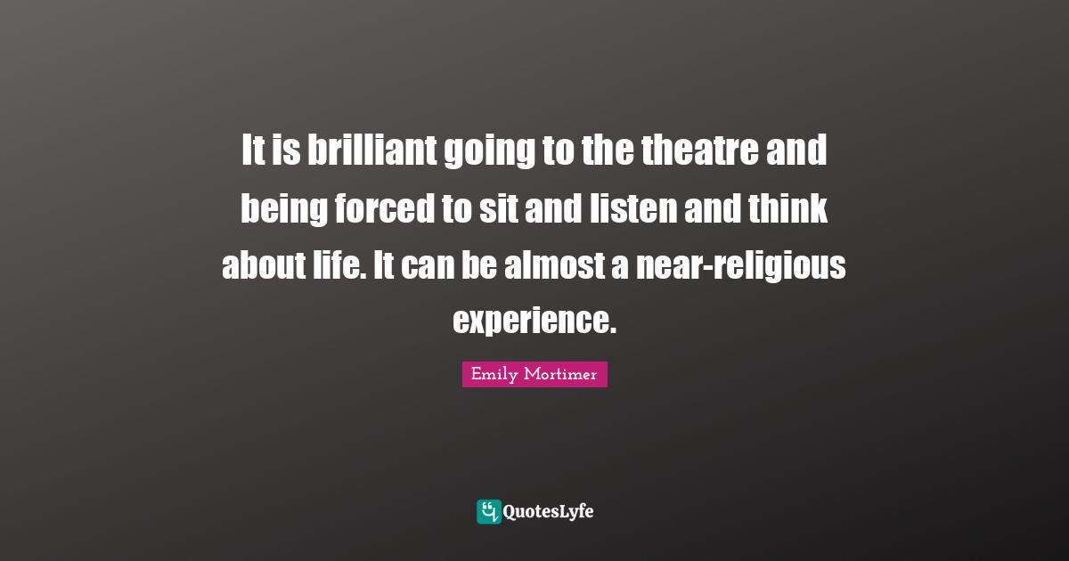 It is brilliant going to the theatre and being forced to sit and listen and think about life. It can be almost a near-religious experience.