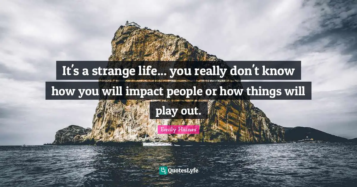 It's a strange life... you really don't know how you will impact people or how things will play out.