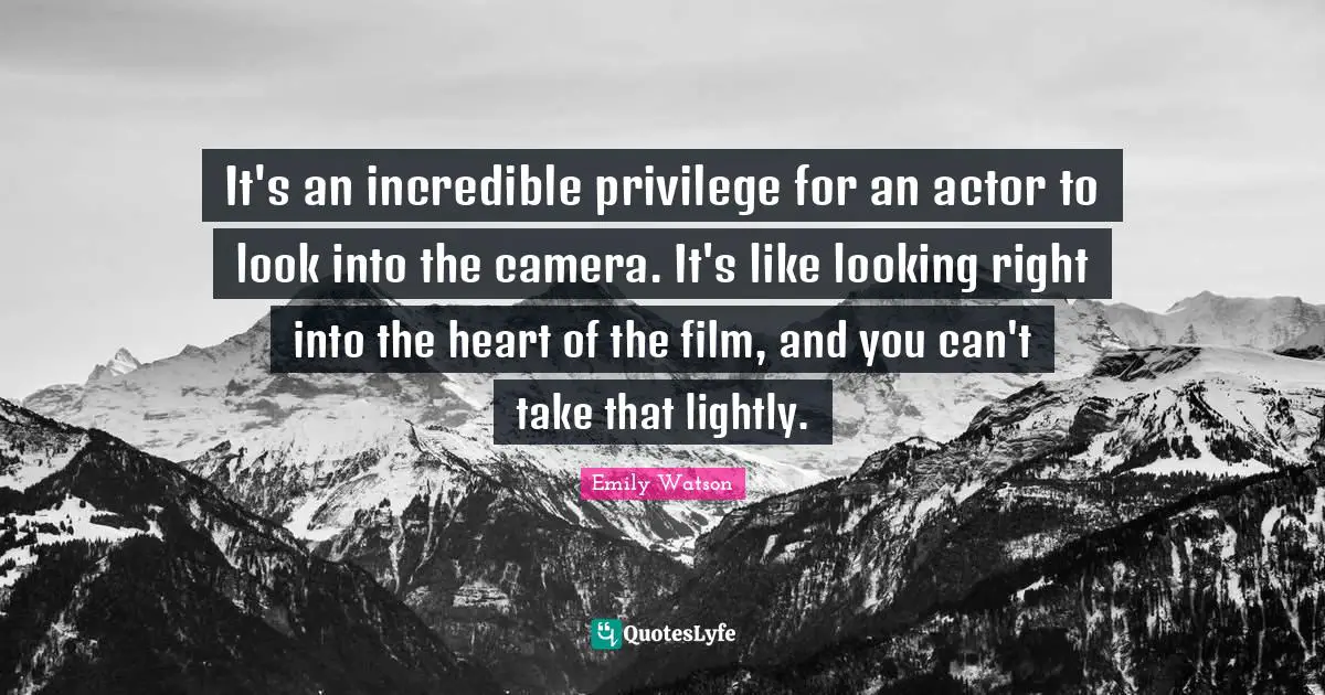 It's an incredible privilege for an actor to look into the camera. It's like looking right into the heart of the film, and you can't take that lightly.