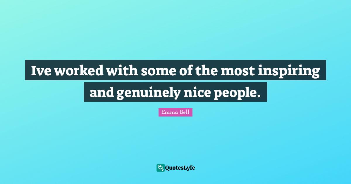 Ive worked with some of the most inspiring and genuinely nice people.