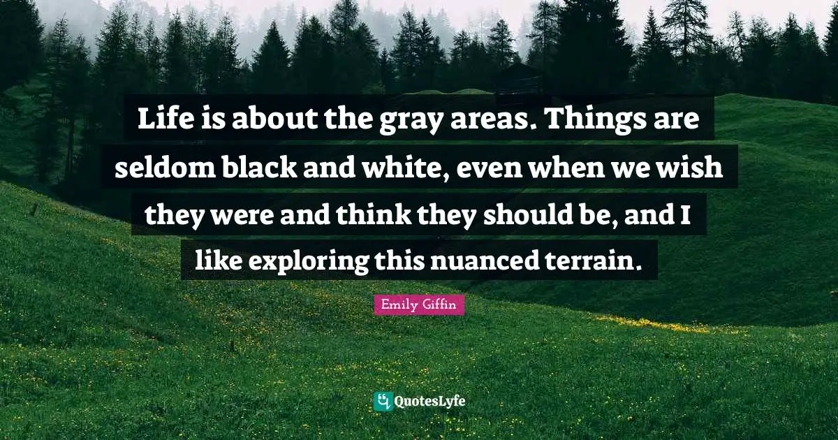 Life is about the gray areas. Things are seldom black and white, even when we wish they were and think they should be, and I like exploring this nuanced terrain.