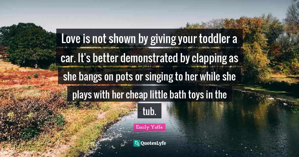 Toddler Quotes: "Love is not shown by giving your toddler a car. It's better demonstrated by clapping as she bangs on pots or singing to her while she plays with her cheap little bath toys in the tub."