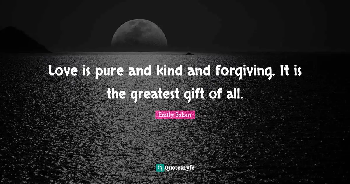 Love is pure and kind and forgiving. It is the greatest gift of all.