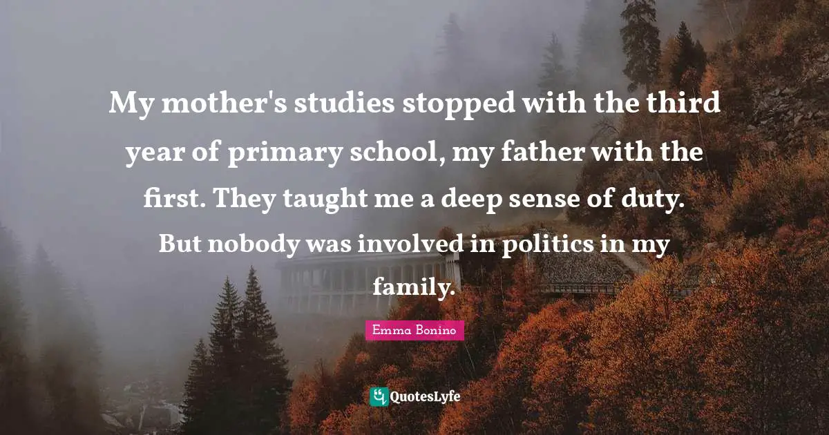 My mother's studies stopped with the third year of primary school, my father with the first. They taught me a deep sense of duty. But nobody was involved in politics in my family.