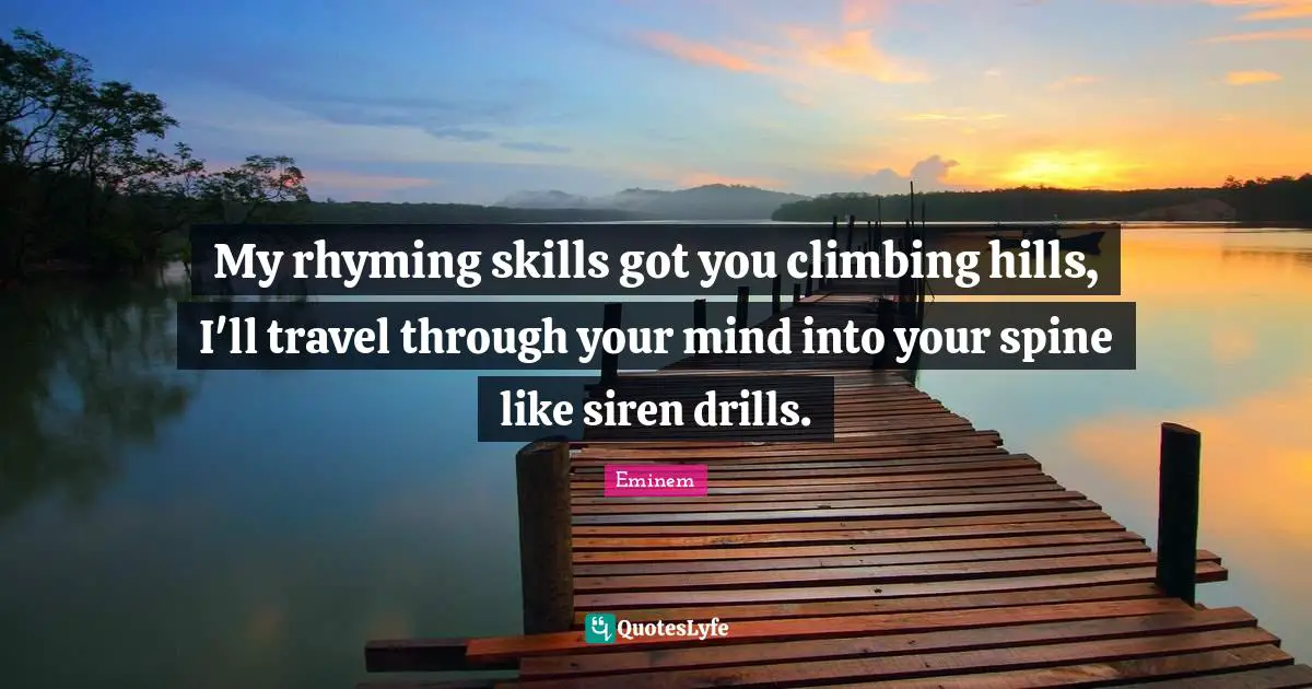 My rhyming skills got you climbing hills, I'll travel through your mind into your spine like siren drills.