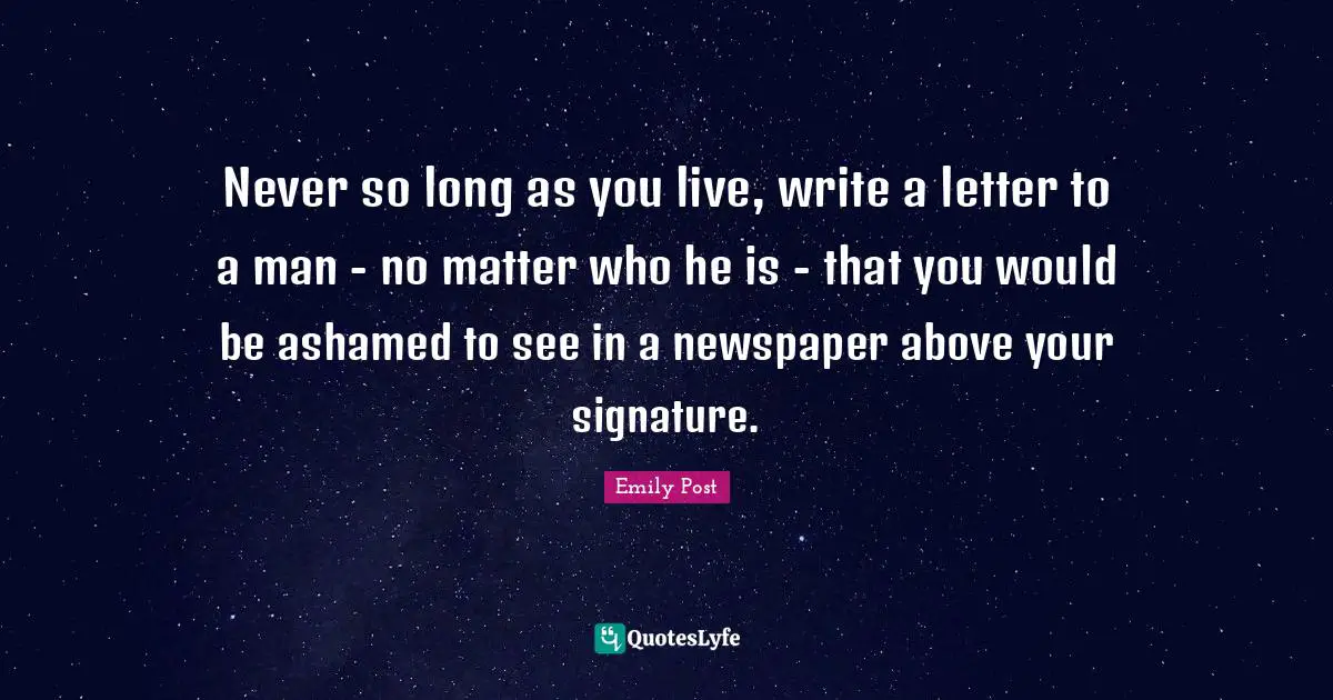 Emily Post Quotes: "Never so long as you live, write a letter to a man - no matter who he is - that you would be ashamed to see in a newspaper above your signature."