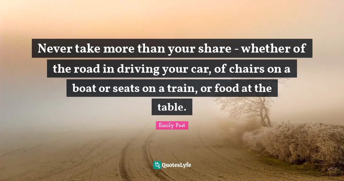 Emily Post Quotes: "Never take more than your share - whether of the road in driving your car, of chairs on a boat or seats on a train, or food at the table."