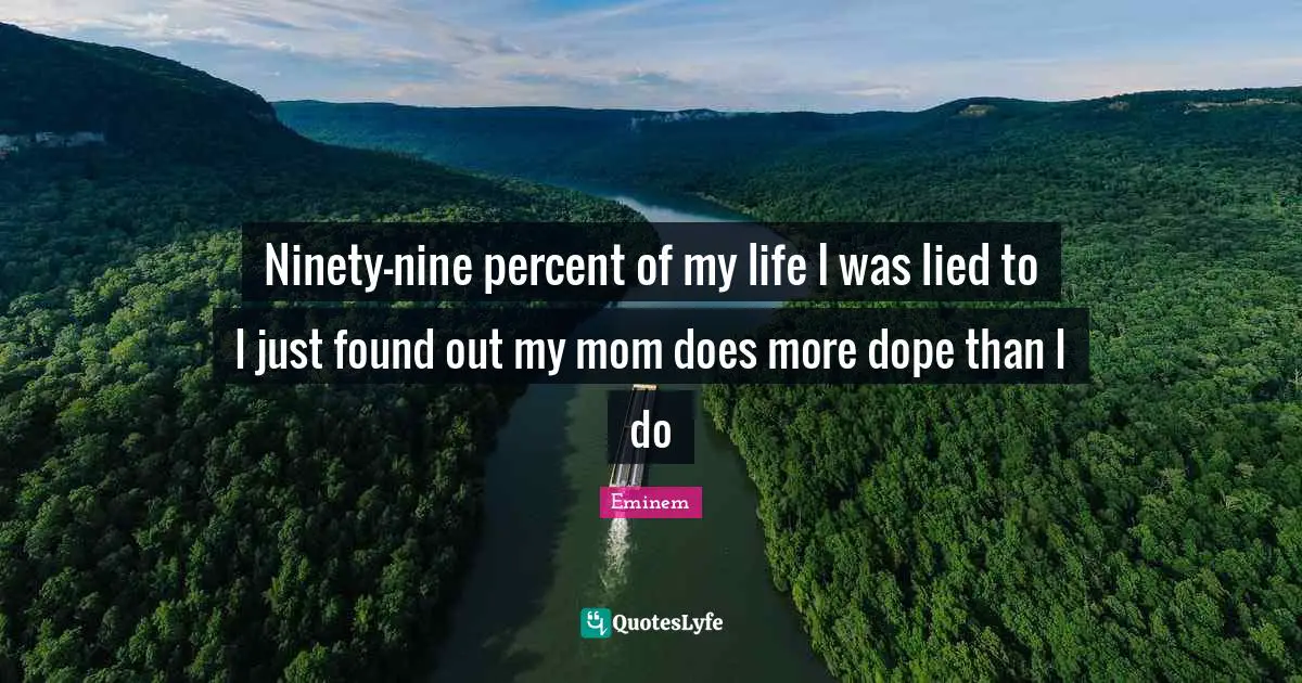 Ninety-nine percent of my life I was lied to I just found out my mom does more dope than I do