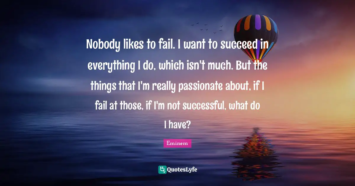 Nobody likes to fail. I want to succeed in everything I do, which isn't much. But the things that I'm really passionate about, if I fail at those, if I'm not successful, what do I have?