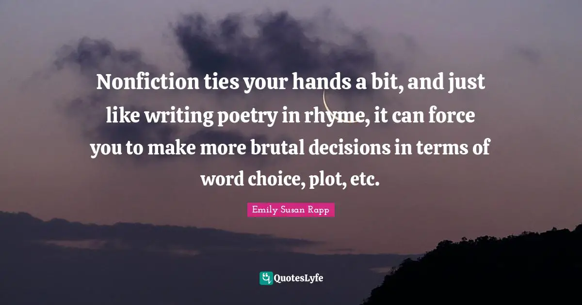 Nonfiction ties your hands a bit, and just like writing poetry in rhyme, it can force you to make more brutal decisions in terms of word choice, plot, etc.