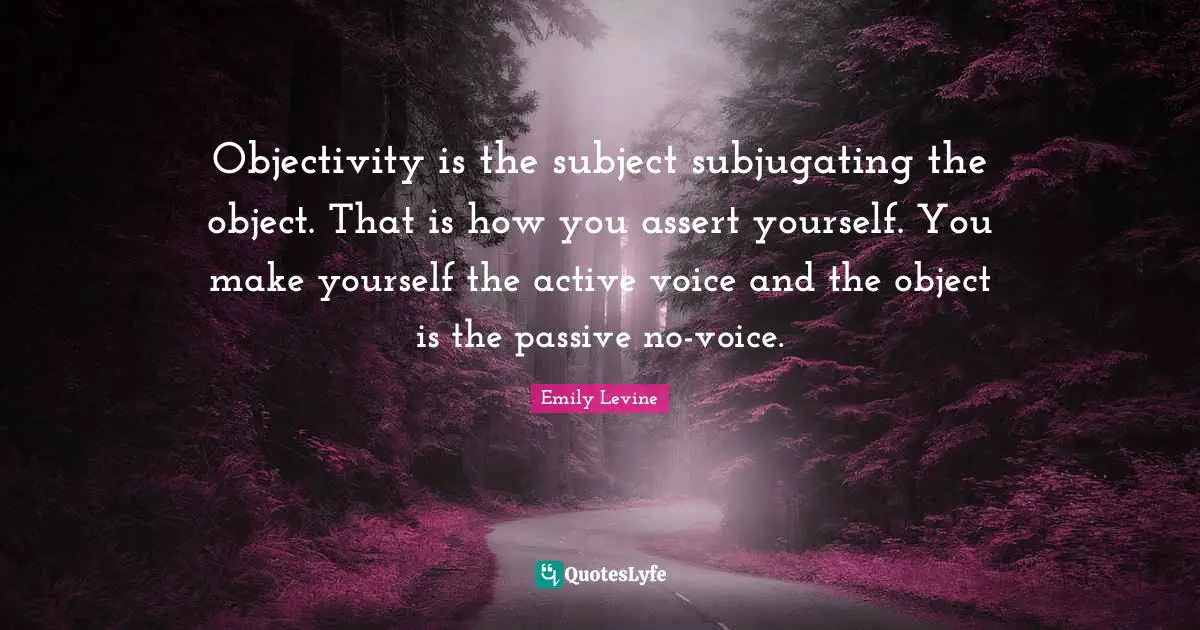 Objectivity is the subject subjugating the object. That is how you assert yourself. You make yourself the active voice and the object is the passive no-voice.
