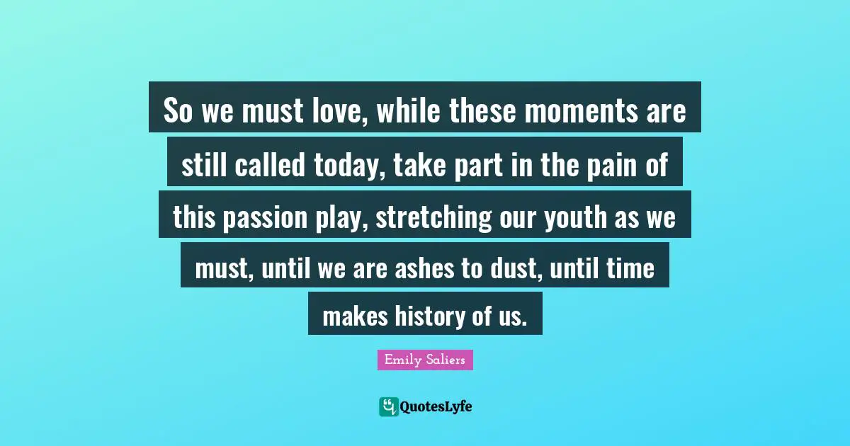 So we must love, while these moments are still called today, take part in the pain of this passion play, stretching our youth as we must, until we are ashes to dust, until time makes history of us.