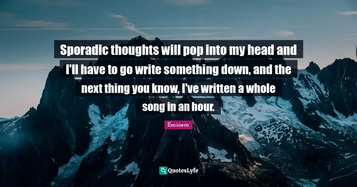 Sporadic thoughts will pop into my head and I'll have to go write something down, and the next thing you know, I've written a whole song in an hour.