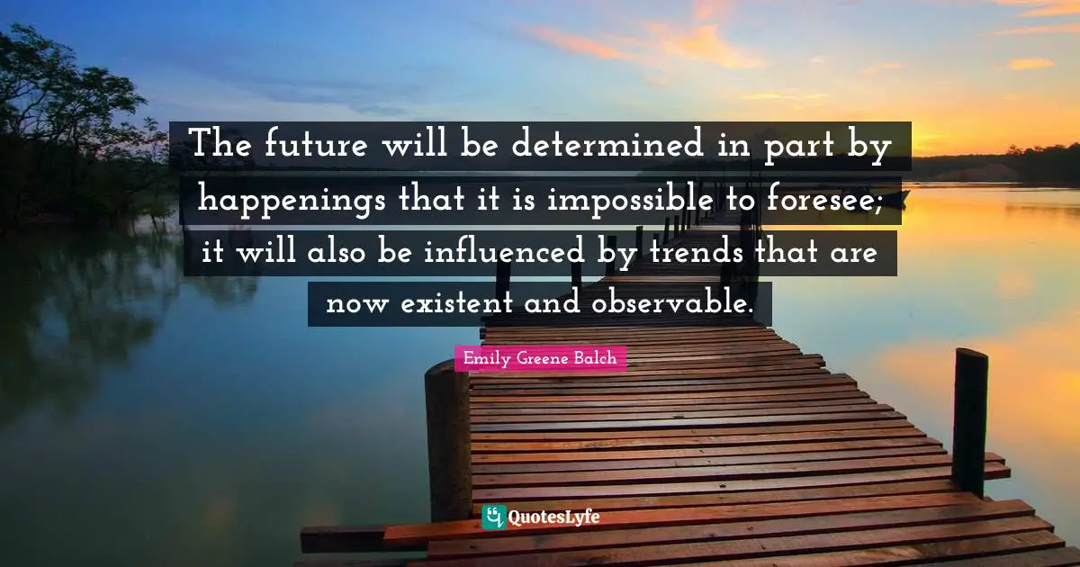 Emily Greene Balch Quotes: "The future will be determined in part by happenings that it is impossible to foresee; it will also be influenced by trends that are now existent and observable."