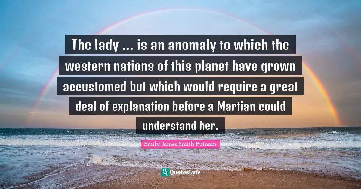Emily James Smith Putnam Quotes: The lady ... is an anomaly to which the western nations of this planet have grown accustomed but which would require a great deal of explanation before a Martian could understand her.