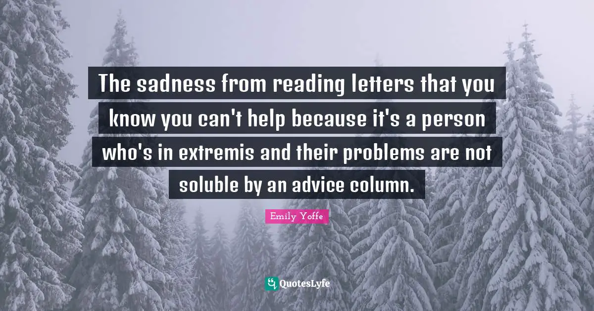 The sadness from reading letters that you know you can't help because it's a person who's in extremis and their problems are not soluble by an advice column.