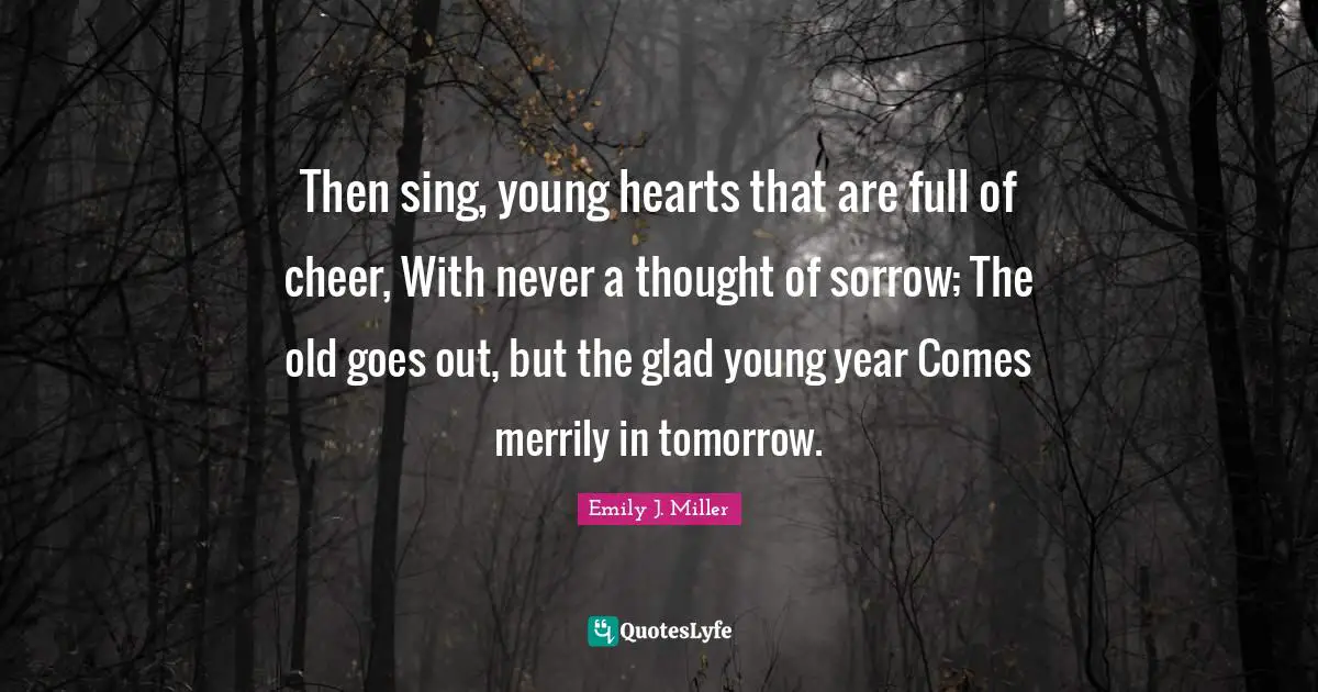 Then sing, young hearts that are full of cheer, With never a thought of sorrow; The old goes out, but the glad young year Comes merrily in tomorrow.