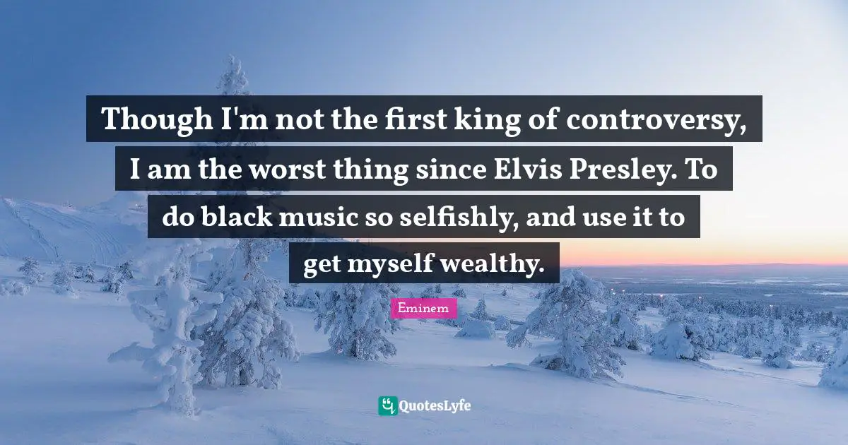 Though I'm not the first king of controversy, I am the worst thing since Elvis Presley. To do black music so selfishly, and use it to get myself wealthy.