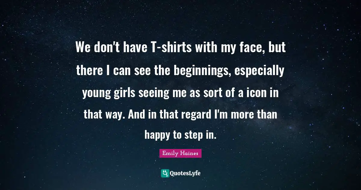 We don't have T-shirts with my face, but there I can see the beginnings, especially young girls seeing me as sort of a icon in that way. And in that regard I'm more than happy to step in.