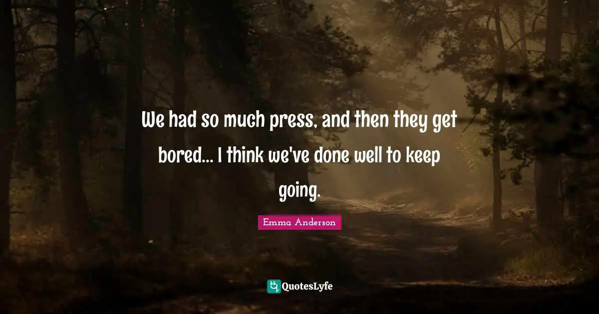 We had so much press, and then they get bored... I think we've done well to keep going.