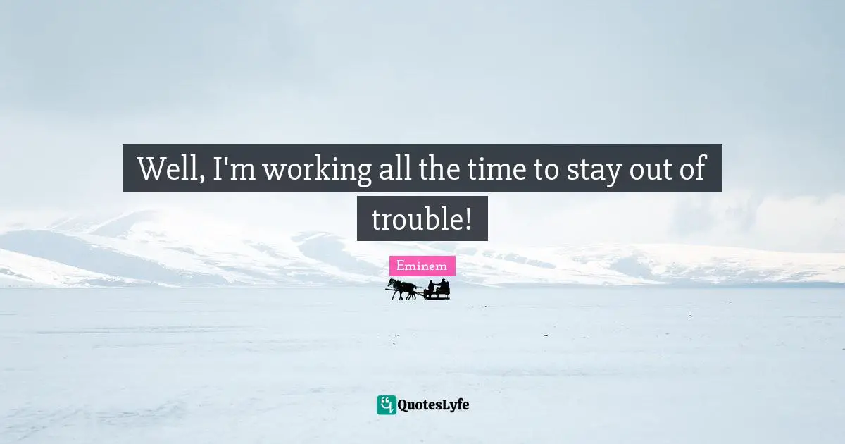 Well, I'm working all the time to stay out of trouble!