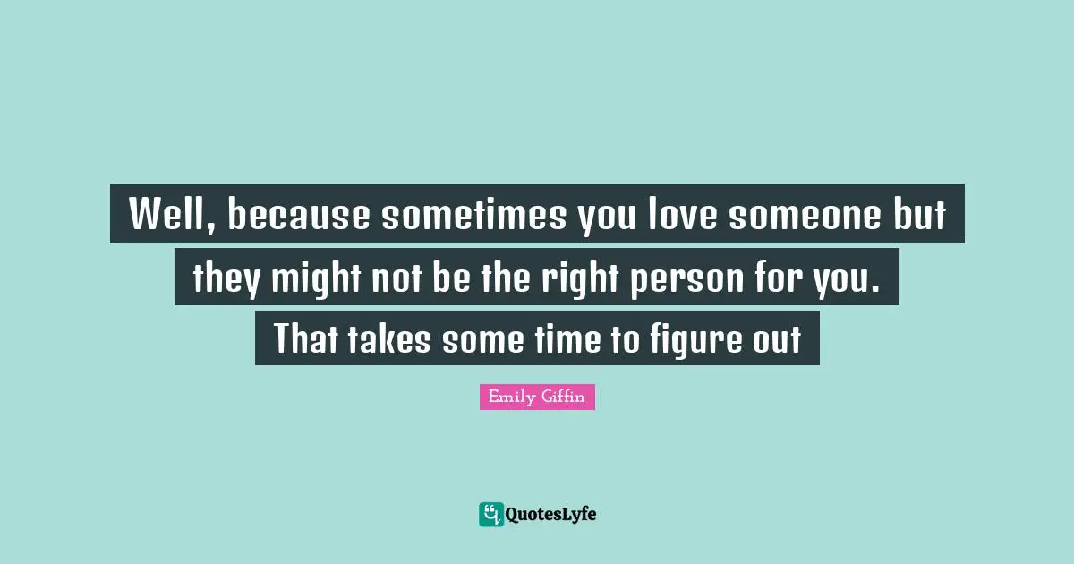 Well, because sometimes you love someone but they might not be the right person for you. That takes some time to figure out