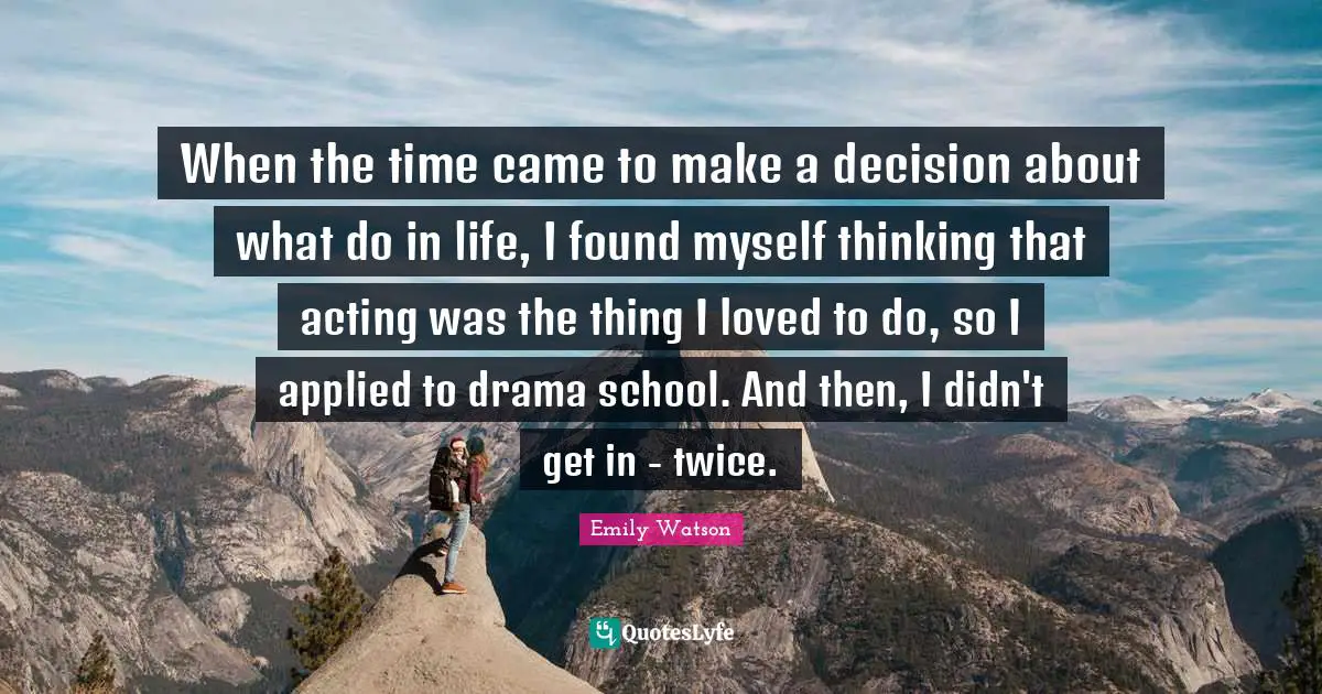 When the time came to make a decision about what do in life, I found myself thinking that acting was the thing I loved to do, so I applied to drama school. And then, I didn't get in - twice.