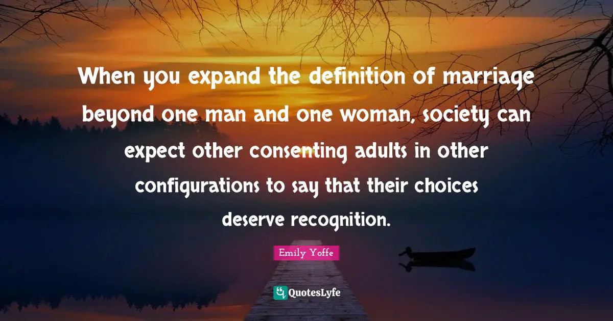 When you expand the definition of marriage beyond one man and one woman, society can expect other consenting adults in other configurations to say that their choices deserve recognition.