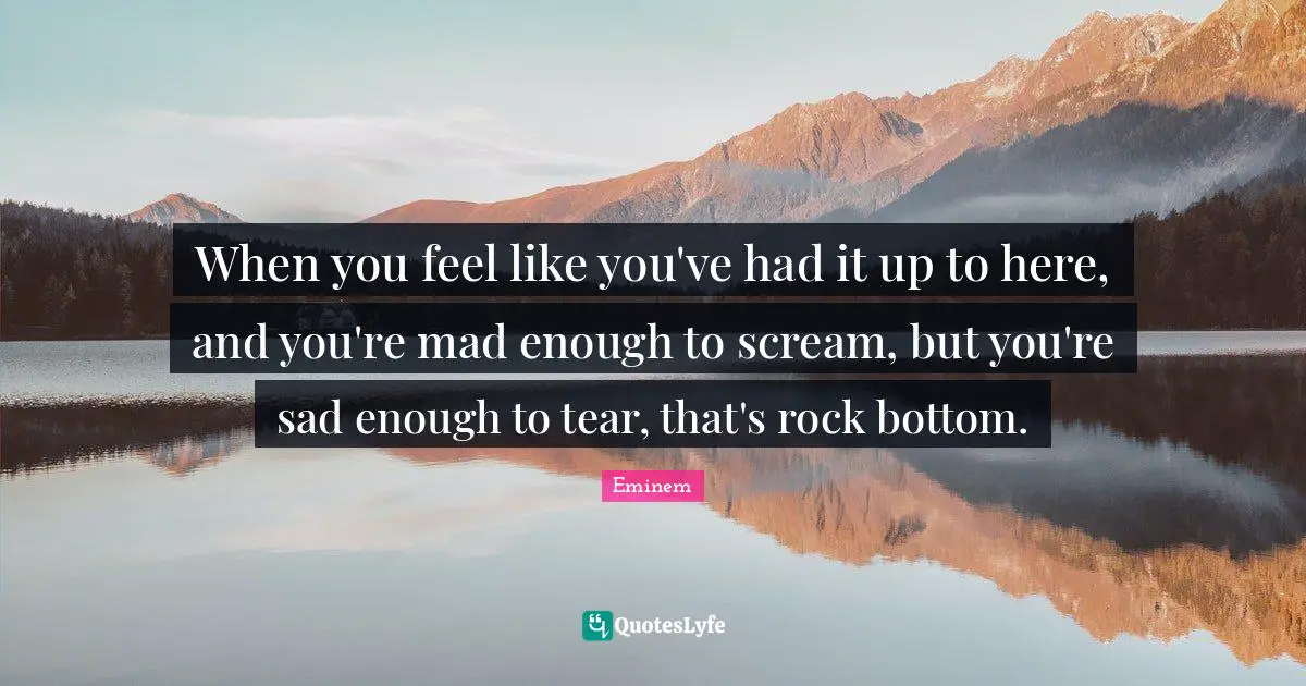 When you feel like you've had it up to here, and you're mad enough to scream, but you're sad enough to tear, that's rock bottom.