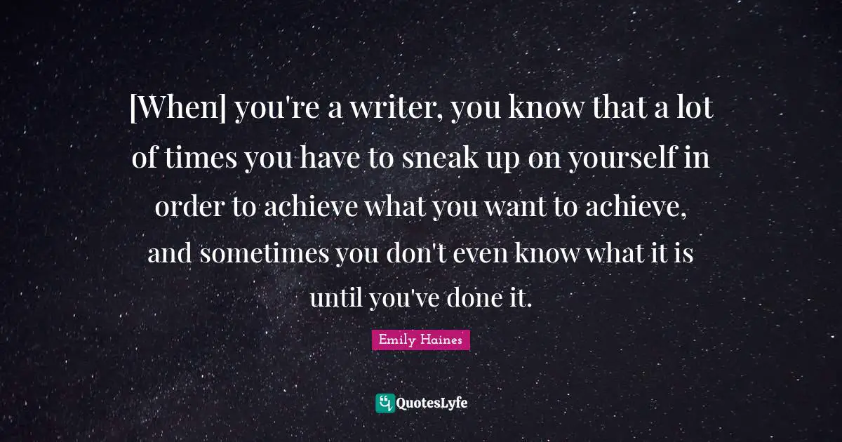 [When] you're a writer, you know that a lot of times you have to sneak up on yourself in order to achieve what you want to achieve, and sometimes you don't even know what it is until you've done it.