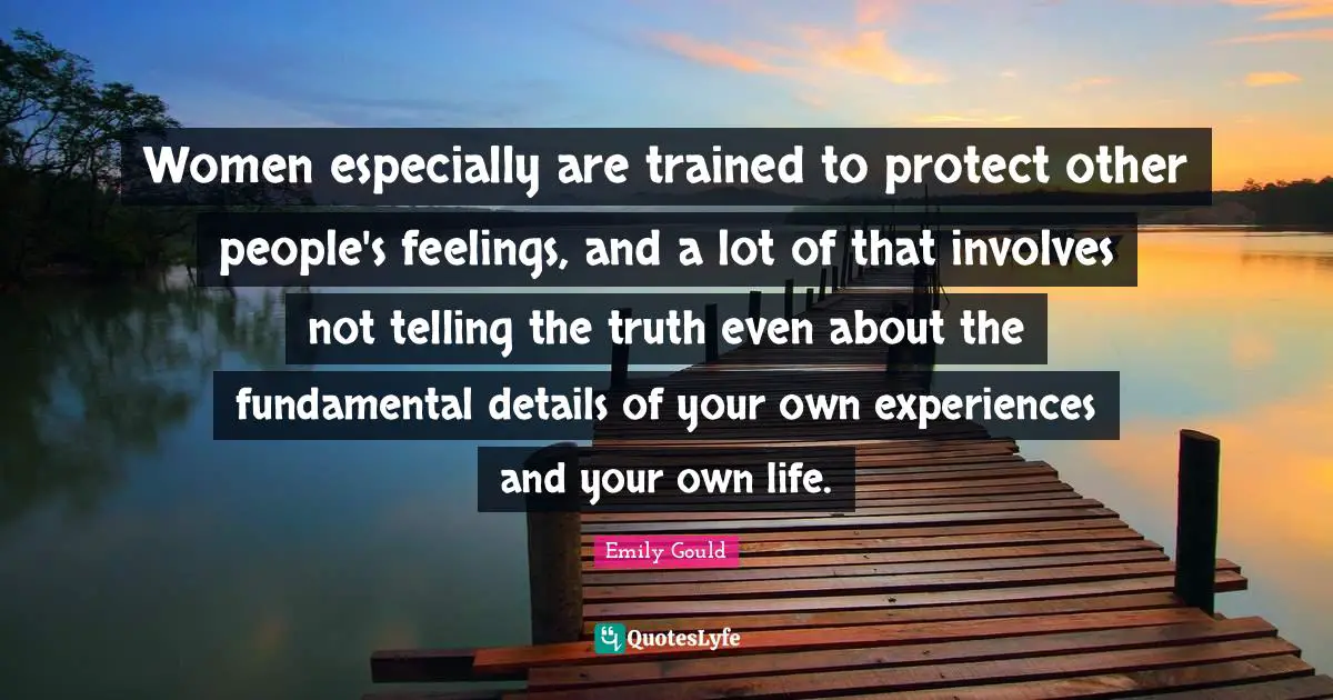Women especially are trained to protect other people's feelings, and a lot of that involves not telling the truth even about the fundamental details of your own experiences and your own life.
