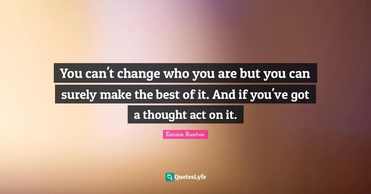 You can't change who you are but you can surely make the best of it. And if you've got a thought act on it.