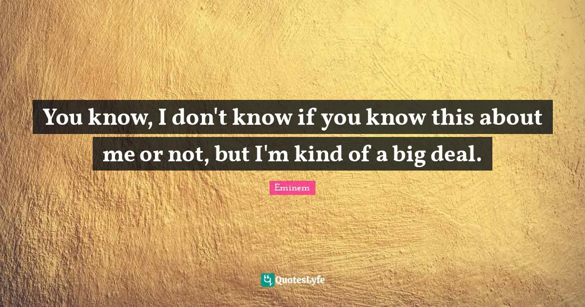 You know, I don't know if you know this about me or not, but I'm kind of a big deal.