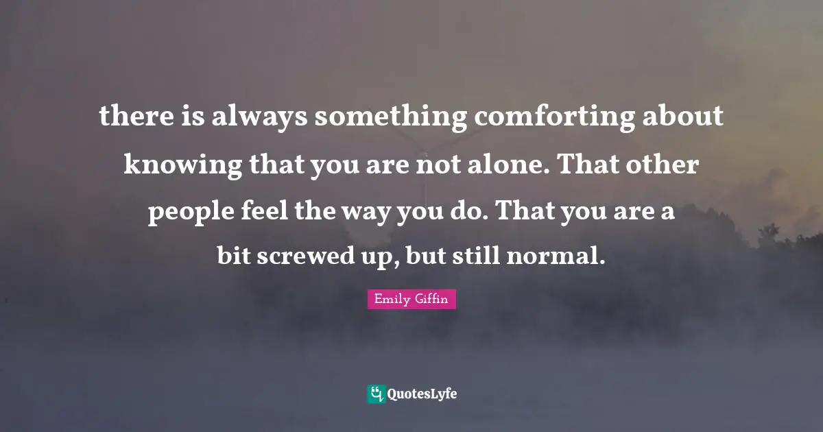 there is always something comforting about knowing that you are not alone. That other people feel the way you do. That you are a bit screwed up, but still normal.