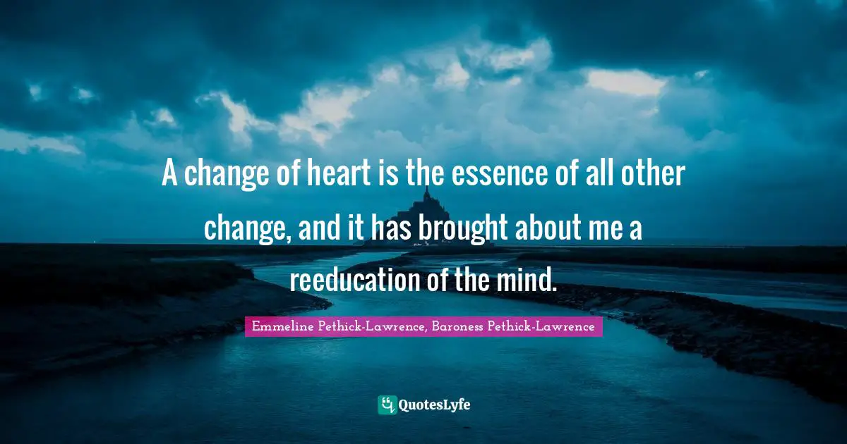 Change Heart Quotes: "A change of heart is the essence of all other change, and it has brought about me a reeducation of the mind."