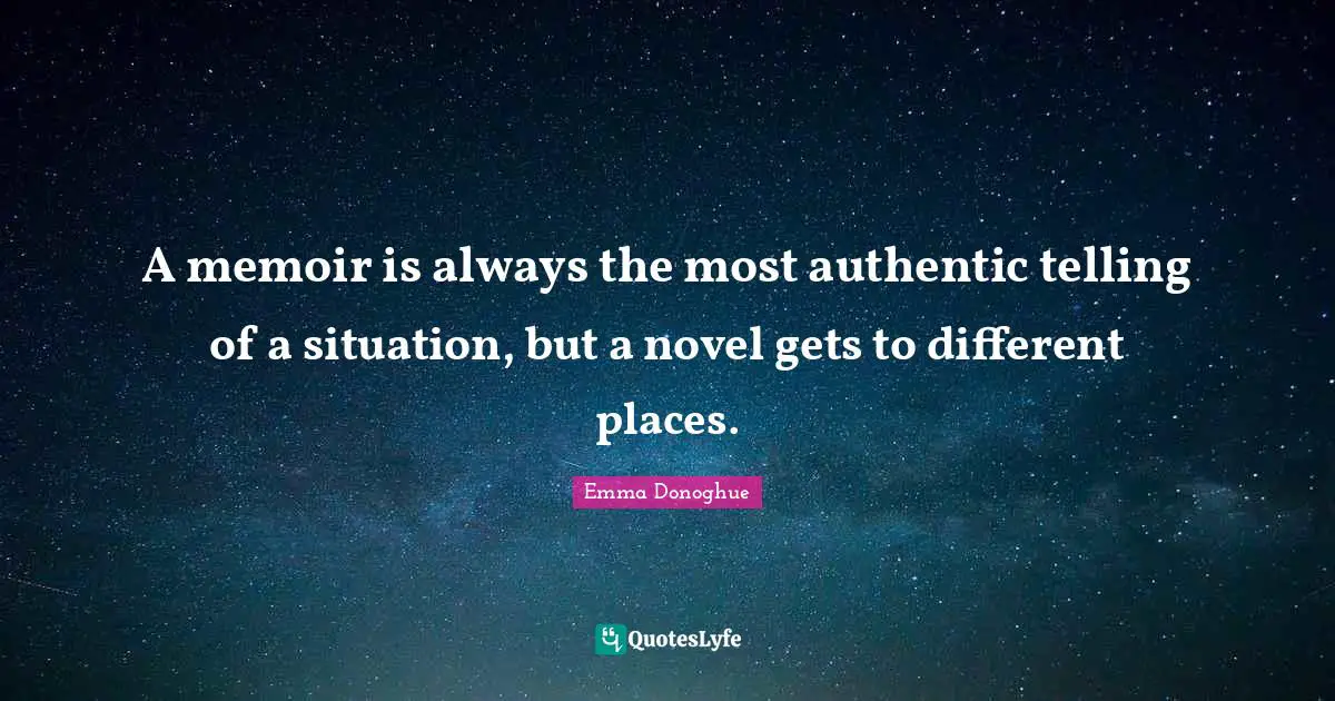 A memoir is always the most authentic telling of a situation, but a novel gets to different places.