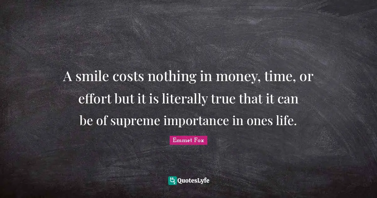 A smile costs nothing in money, time, or effort but it is literally true that it can be of supreme importance in ones life.