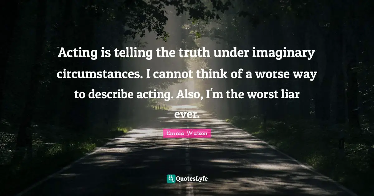 Acting is telling the truth under imaginary circumstances. I cannot think of a worse way to describe acting. Also, I'm the worst liar ever.