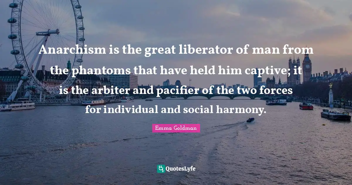 Anarchism is the great liberator of man from the phantoms that have held him captive; it is the arbiter and pacifier of the two forces for individual and social harmony.
