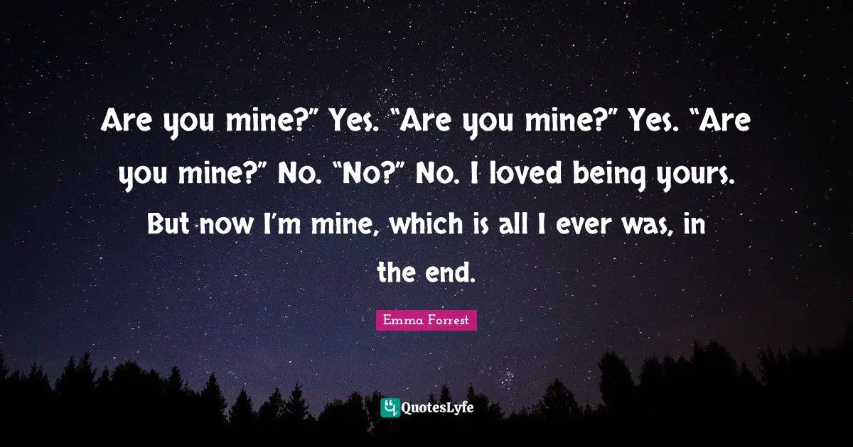 Emma Forrest Quotes: "Are you mine?” Yes. “Are you mine?” Yes. “Are you mine?” No. “No?” No. I loved being yours. But now I’m mine, which is all I ever was, in the end."
