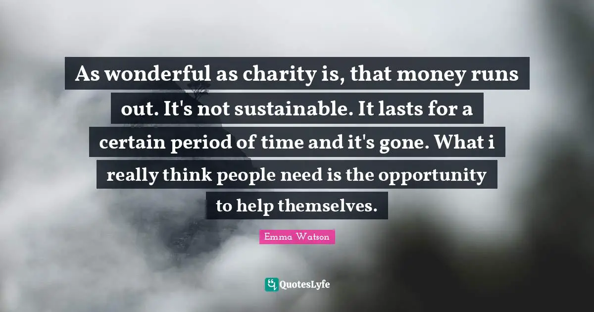 As wonderful as charity is, that money runs out. It's not sustainable. It lasts for a certain period of time and it's gone. What i really think people need is the opportunity to help themselves.