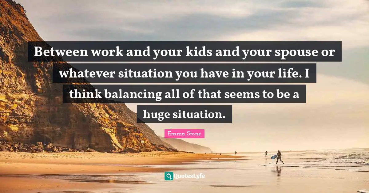 Between work and your kids and your spouse or whatever situation you have in your life. I think balancing all of that seems to be a huge situation.