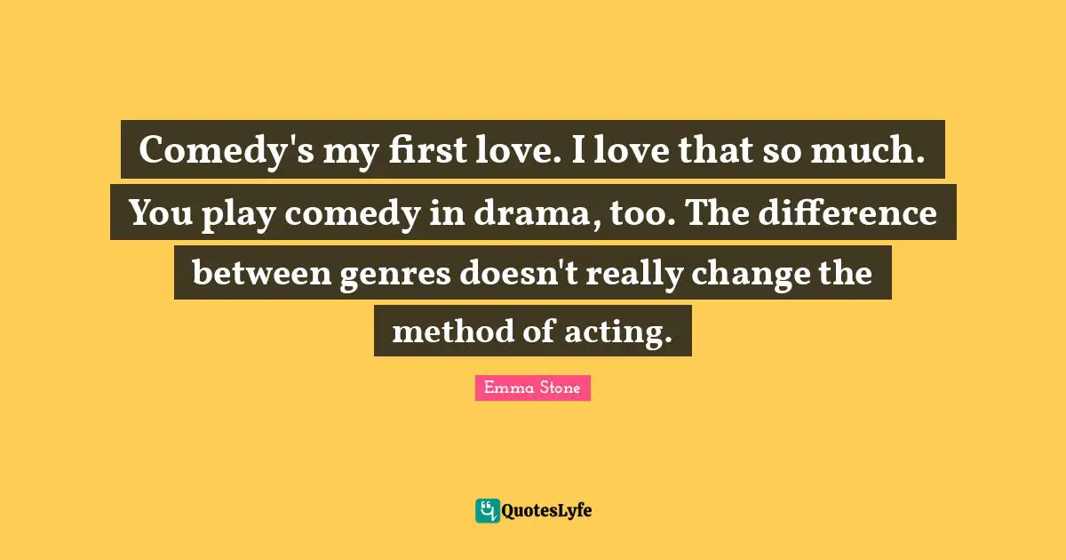 Emma Stone Quotes: "Comedy's my first love. I love that so much. You play comedy in drama, too. The difference between genres doesn't really change the method of acting."