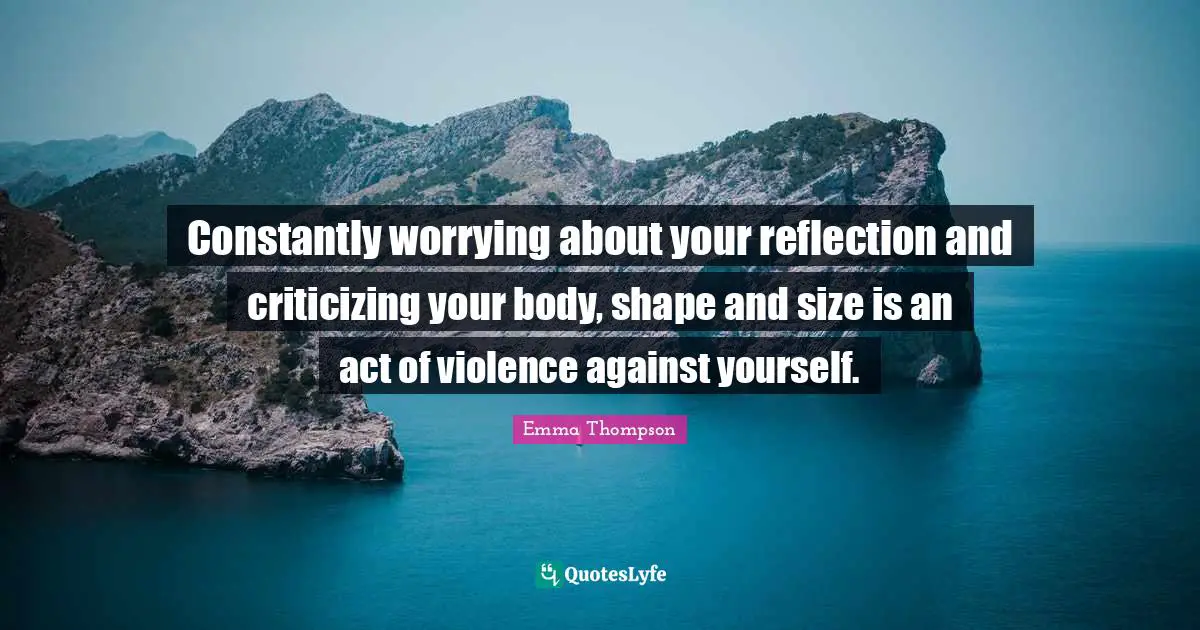 Emma Thompson Quotes: "Constantly worrying about your reflection and criticizing your body, shape and size is an act of violence against yourself."